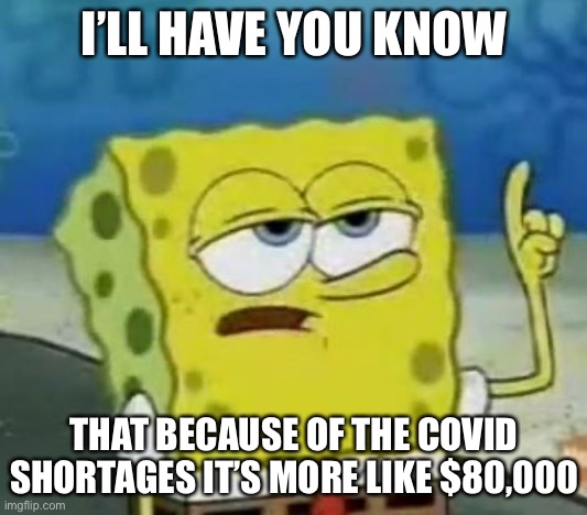 I'll Have You Know Spongebob Meme | I’LL HAVE YOU KNOW THAT BECAUSE OF THE COVID SHORTAGES IT’S MORE LIKE $80,000 | image tagged in memes,i'll have you know spongebob | made w/ Imgflip meme maker