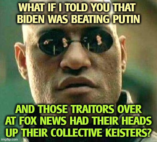 If you want to understand this war, don't watch Fox News. Some days it's like listening to Radio Moscow. | WHAT IF I TOLD YOU THAT 
BIDEN WAS BEATING PUTIN; AND THOSE TRAITORS OVER AT FOX NEWS HAD THEIR HEADS UP THEIR COLLECTIVE KEISTERS? | image tagged in what if i told you,biden,beats,putin,fox news,clueless | made w/ Imgflip meme maker