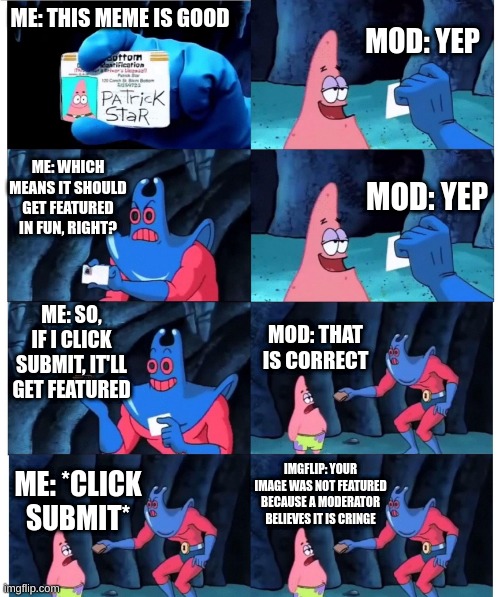 relatable | MOD: YEP; ME: THIS MEME IS GOOD; ME: WHICH MEANS IT SHOULD GET FEATURED IN FUN, RIGHT? MOD: YEP; ME: SO, IF I CLICK SUBMIT, IT'LL GET FEATURED; MOD: THAT IS CORRECT; IMGFLIP: YOUR IMAGE WAS NOT FEATURED BECAUSE A MODERATOR BELIEVES IT IS CRINGE; ME: *CLICK SUBMIT* | image tagged in patrick not my wallet | made w/ Imgflip meme maker