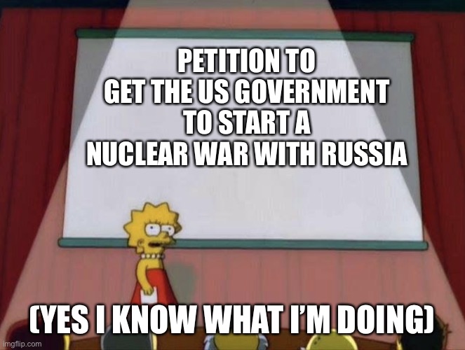 Yeah, it’s one of those days where I think humanity should burn in hell if that even exists | PETITION TO GET THE US GOVERNMENT TO START A NUCLEAR WAR WITH RUSSIA; (YES I KNOW WHAT I’M DOING) | image tagged in lisa petition meme | made w/ Imgflip meme maker