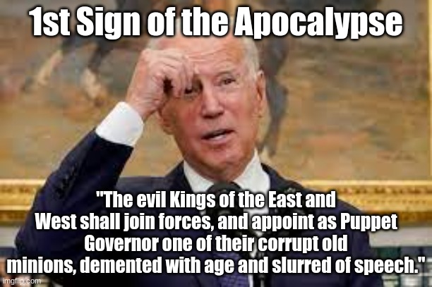 Apocalypse Joe | 1st Sign of the Apocalypse; "The evil Kings of the East and West shall join forces, and appoint as Puppet Governor one of their corrupt old minions, demented with age and slurred of speech." | image tagged in dementia joe,joe biden,apocalypse,communism,prophecy | made w/ Imgflip meme maker
