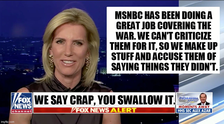 And chew it thoroughly. | MSNBC HAS BEEN DOING A 
GREAT JOB COVERING THE 
WAR. WE CAN'T CRITICIZE 
THEM FOR IT, SO WE MAKE UP 
STUFF AND ACCUSE THEM OF 
SAYING THINGS THEY DIDN'T. WE SAY CRAP, YOU SWALLOW IT. | image tagged in laura ingraham is a blank,msnbc,journalism,fox news,propaganda | made w/ Imgflip meme maker