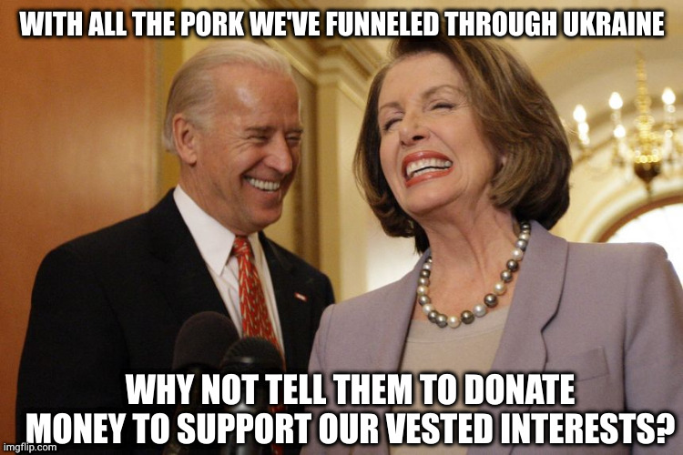 WITH ALL THE PORK WE'VE FUNNELED THROUGH UKRAINE; WHY NOT TELL THEM TO DONATE MONEY TO SUPPORT OUR VESTED INTERESTS? | image tagged in joe biden,nancy pelosi,ukraine | made w/ Imgflip meme maker