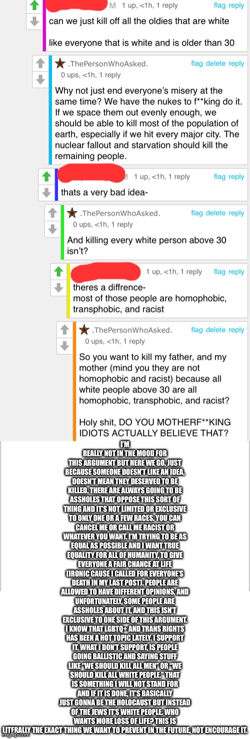 Legit like, some of y’all take this shit too far, I’m genuinely concerned | I’M REALLY NOT IN THE MOOD FOR THIS ARGUMENT BUT HERE WE GO. JUST BECAUSE SOMEONE DOESN’T LIKE AN IDEA, DOESN’T MEAN THEY DESERVED TO BE KILLED. THERE ARE ALWAYS GOING TO BE ASSHOLES THAT OPPOSE THIS SORT OF THING AND IT’S NOT LIMITED OR EXCLUSIVE TO ONLY ONE OR A FEW RACES. YOU CAN CANCEL ME OR CALL ME RACIST OR WHATEVER YOU WANT. I’M TRYING TO BE AS EQUAL AS POSSIBLE AND I WANT TRUE EQUALITY FOR ALL OF HUMANITY, TO GIVE EVERYONE A FAIR CHANCE AT LIFE (IRONIC CAUSE I CALLED FOR EVERYONE’S DEATH IN MY LAST POST). PEOPLE ARE ALLOWED TO HAVE DIFFERENT OPINIONS, AND UNFORTUNATELY, SOME PEOPLE ARE ASSHOLES ABOUT IT, AND THIS ISN’T EXCLUSIVE TO ONE SIDE OF THIS ARGUMENT. I KNOW THAT LGBTQ+ AND TRANS RIGHTS HAS BEEN A HOT TOPIC LATELY. I SUPPORT IT. WHAT I DON’T SUPPORT, IS PEOPLE GOING BALLISTIC AND SAYING STUFF LIKE “WE SHOULD KILL ALL MEN” OR “WE SHOULD KILL ALL WHITE PEOPLE.” THAT IS SOMETHING I WILL NOT STAND FOR AND IF IT IS DONE, IT’S BASICALLY JUST GONNA BE THE HOLOCAUST BUT INSTEAD OF THE JEWS IT’S WHITE PEOPLE. WHO WANTS MORE LOSS OF LIFE? THIS IS LITERALLY THE EXACT THING WE WANT TO PREVENT IN THE FUTURE, NOT ENCOURAGE IT. | image tagged in white background | made w/ Imgflip meme maker