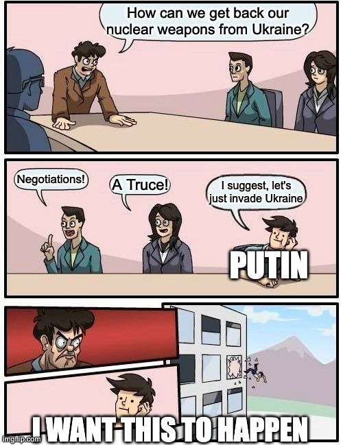 Boardroom Meeting Suggestion | How can we get back our nuclear weapons from Ukraine? Negotiations! A Truce! I suggest, let's just invade Ukraine; PUTIN; I WANT THIS TO HAPPEN | image tagged in memes,boardroom meeting suggestion | made w/ Imgflip meme maker