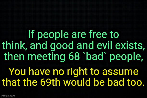 . | If people are free to think, and good and evil exists, then meeting 68 `bad` people, You have no right to assume that the 69th would be bad too. | image tagged in the black | made w/ Imgflip meme maker