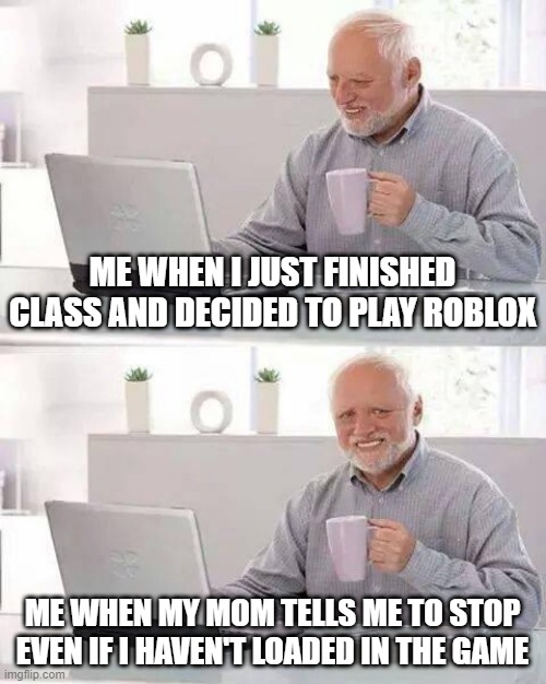 Just sad :( | ME WHEN I JUST FINISHED CLASS AND DECIDED TO PLAY ROBLOX; ME WHEN MY MOM TELLS ME TO STOP EVEN IF I HAVEN'T LOADED IN THE GAME | image tagged in memes,hide the pain harold | made w/ Imgflip meme maker