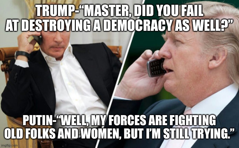 Putin/Trump phone call | TRUMP-“MASTER, DID YOU FAIL AT DESTROYING A DEMOCRACY AS WELL?”; PUTIN-“WELL, MY FORCES ARE FIGHTING OLD FOLKS AND WOMEN, BUT I’M STILL TRYING.” | image tagged in putin/trump phone call | made w/ Imgflip meme maker