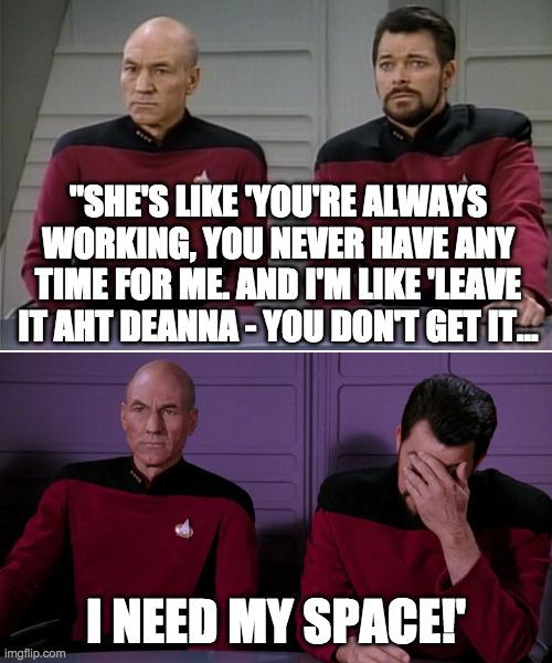 space | "SHE'S LIKE 'YOU'RE ALWAYS WORKING, YOU NEVER HAVE ANY TIME FOR ME. AND I'M LIKE 'LEAVE IT AHT DEANNA - YOU DON'T GET IT... I NEED MY SPACE!' | image tagged in picard riker listening to a pun | made w/ Imgflip meme maker
