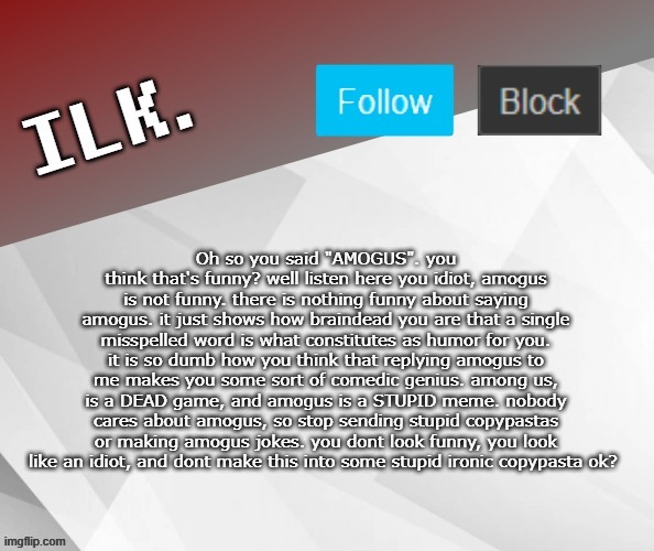 haha copypasta go brrr | Oh so you said "AMOGUS". you think that's funny? well listen here you idiot, amogus is not funny. there is nothing funny about saying amogus. it just shows how braindead you are that a single misspelled word is what constitutes as humor for you. it is so dumb how you think that replying amogus to me makes you some sort of comedic genius. among us, is a DEAD game, and amogus is a STUPID meme. nobody cares about amogus, so stop sending stupid copypastas or making amogus jokes. you dont look funny, you look like an idiot, and dont make this into some stupid ironic copypasta ok? | image tagged in ilk announcement template 2 | made w/ Imgflip meme maker