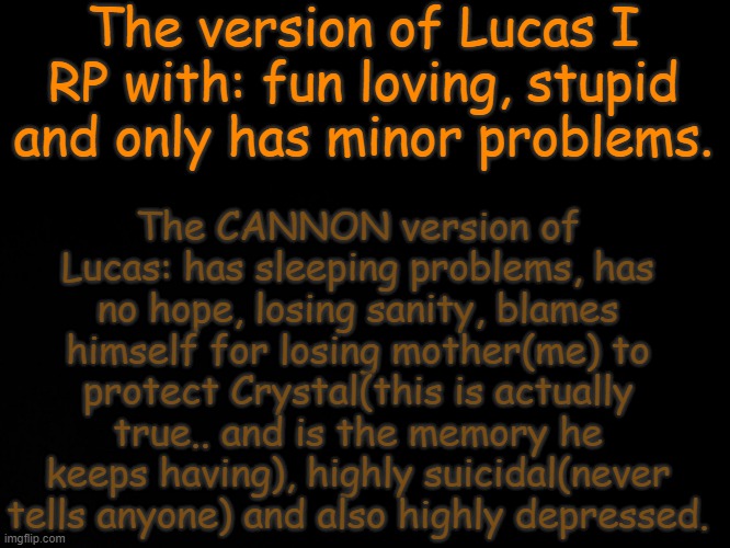 ..Cannon!Lucas is screwed up.. idk why I even made him that way.. | The version of Lucas I RP with: fun loving, stupid and only has minor problems. The CANNON version of Lucas: has sleeping problems, has no hope, losing sanity, blames himself for losing mother(me) to protect Crystal(this is actually true.. and is the memory he keeps having), highly suicidal(never tells anyone) and also highly depressed. | image tagged in blck | made w/ Imgflip meme maker