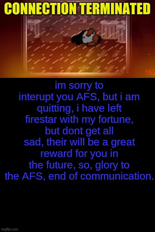 CONNECTION TERMINATED; im sorry to interupt you AFS, but i am quitting, i have left firestar with my fortune, but dont get all sad, their will be a great reward for you in the future, so, glory to the AFS, end of communication. | image tagged in black blank space | made w/ Imgflip meme maker