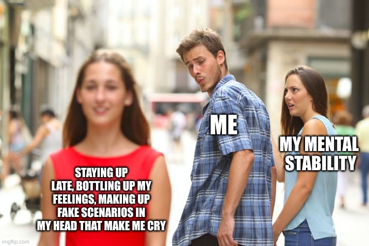 Distracted Boyfriend | ME; MY MENTAL  STABILITY; STAYING UP LATE, BOTTLING UP MY FEELINGS, MAKING UP FAKE SCENARIOS IN MY HEAD THAT MAKE ME CRY | image tagged in memes,distracted boyfriend | made w/ Imgflip meme maker