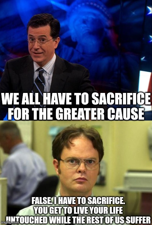 Wealthy people lecturing the rest of us on our "duty as American citizens." Go eff yourself! | WE ALL HAVE TO SACRIFICE FOR THE GREATER CAUSE; FALSE. I HAVE TO SACRIFICE. YOU GET TO LIVE YOUR LIFE UNTOUCHED WHILE THE REST OF US SUFFER | image tagged in stephen colbert,memes,dwight schrute | made w/ Imgflip meme maker