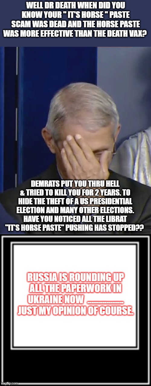 MASS MURDERER | WELL DR DEATH WHEN DID YOU KNOW YOUR " IT'S HORSE " PASTE SCAM WAS DEAD AND THE HORSE PASTE WAS MORE EFFECTIVE THAN THE DEATH VAX? DEMRATS PUT YOU THRU HELL & TRIED TO KILL YOU FOR 2 YEARS. TO HIDE THE THEFT OF A US PRESIDENTIAL ELECTION AND MANY OTHER ELECTIONS. HAVE YOU NOTICED ALL THE LIBRAT "IT'S HORSE PASTE" PUSHING HAS STOPPED?? RUSSIA IS ROUNDING UP ALL THE PAPERWORK IN UKRAINE NOW  ................... JUST MY OPINION OF COURSE. | image tagged in dr fauci,what how | made w/ Imgflip meme maker