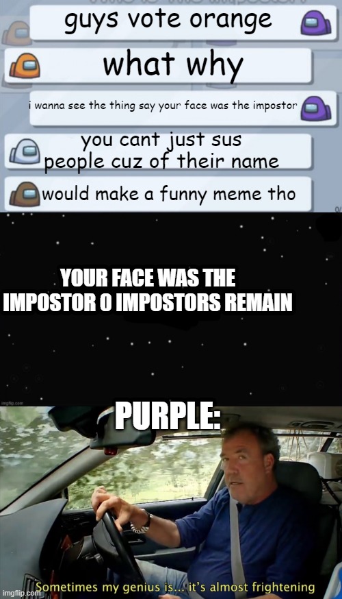 yes this actually happened | guys vote orange; what why; i wanna see the thing say your face was the impostor; you cant just sus people cuz of their name; would make a funny meme tho; YOUR FACE WAS THE IMPOSTOR 0 IMPOSTORS REMAIN; PURPLE: | image tagged in among us chat,x was the impostor,sometimes my genius is almost frightening,purple,orange,stop reading the tags | made w/ Imgflip meme maker