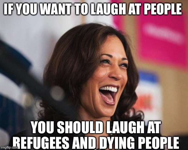 cackling kamala harris | IF YOU WANT TO LAUGH AT PEOPLE; YOU SHOULD LAUGH AT REFUGEES AND DYING PEOPLE | image tagged in cackling kamala harris | made w/ Imgflip meme maker