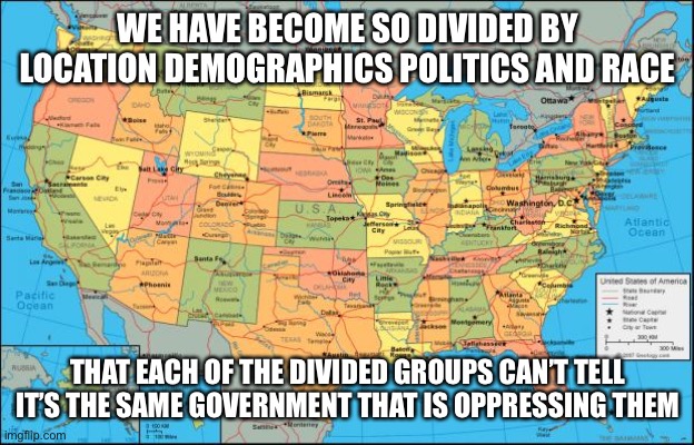 map of United States | WE HAVE BECOME SO DIVIDED BY LOCATION DEMOGRAPHICS POLITICS AND RACE; THAT EACH OF THE DIVIDED GROUPS CAN’T TELL IT’S THE SAME GOVERNMENT THAT IS OPPRESSING THEM | image tagged in map of united states,oppression | made w/ Imgflip meme maker
