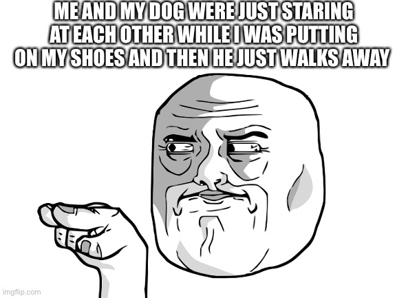 ME AND MY DOG WERE JUST STARING AT EACH OTHER WHILE I WAS PUTTING ON MY SHOES AND THEN HE JUST WALKS AWAY | made w/ Imgflip meme maker