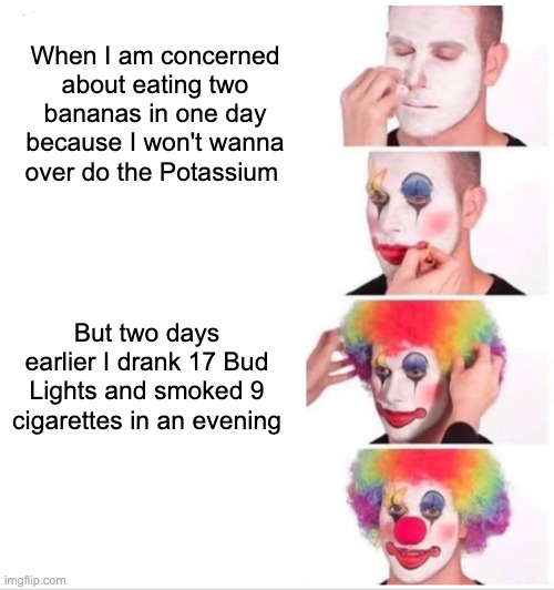 nutrition | When I am concerned about eating two bananas in one day because I won't wanna over do the Potassium; But two days earlier I drank 17 Bud Lights and smoked 9 cigarettes in an evening | image tagged in memes,clown applying makeup | made w/ Imgflip meme maker
