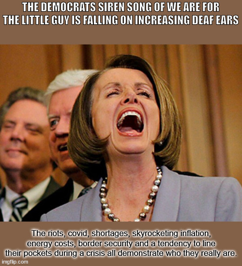 Siren Song | THE DEMOCRATS SIREN SONG OF WE ARE FOR THE LITTLE GUY IS FALLING ON INCREASING DEAF EARS; The riots, covid, shortages, skyrocketing inflation, energy costs, border security and a tendency to line their pockets during a crisis all demonstrate who they really are. | image tagged in pelosi | made w/ Imgflip meme maker