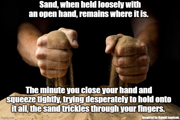 Sand will slip through your fingers | Sand, when held loosely with an open hand, remains where it is. The minute you close your hand and squeeze tightly, trying desperately to hold onto it all, the sand trickles through your fingers. Inspired by Kaleel Jamison. | made w/ Imgflip meme maker