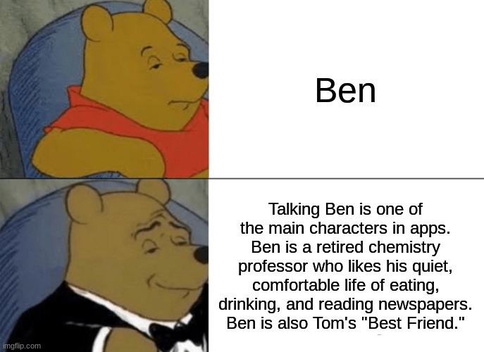 Tuxedo Winnie The Pooh Meme | Ben; Talking Ben is one of the main characters in apps. Ben is a retired chemistry professor who likes his quiet, comfortable life of eating, drinking, and reading newspapers. Ben is also Tom's "Best Friend." | image tagged in memes,tuxedo winnie the pooh | made w/ Imgflip meme maker
