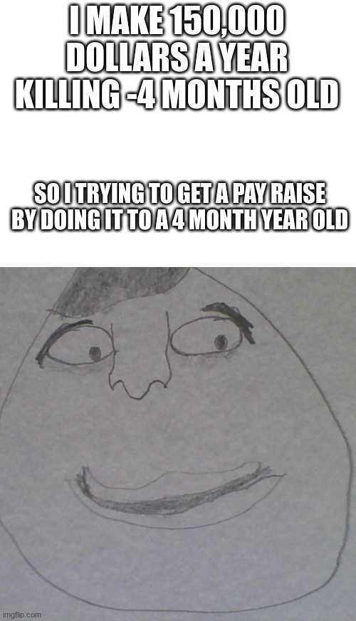 abortion doctors are insane | I MAKE 150,000 DOLLARS A YEAR KILLING -4 MONTHS OLD; SO I TRYING TO GET A PAY RAISE BY DOING IT TO A 4 MONTH YEAR OLD | image tagged in blank white template | made w/ Imgflip meme maker