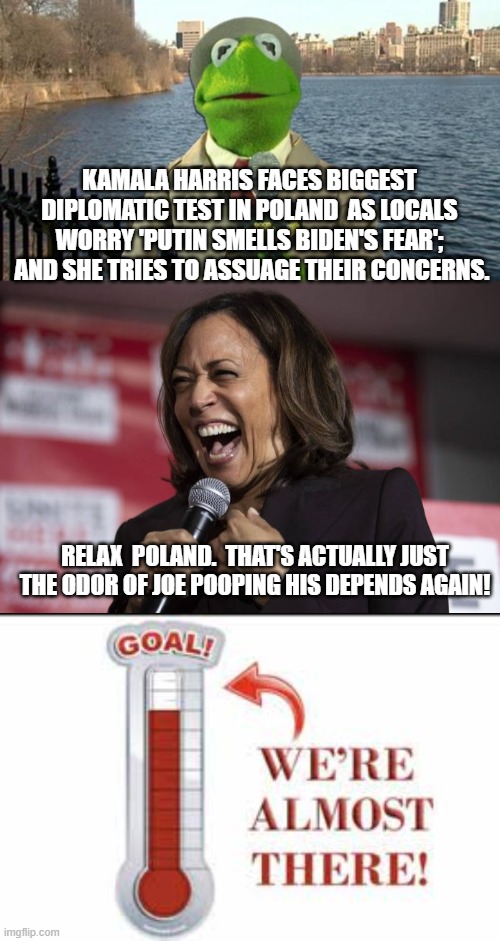 Nothing surprises us about Kamala's diplomatic skills anymore. | KAMALA HARRIS FACES BIGGEST DIPLOMATIC TEST IN POLAND  AS LOCALS WORRY 'PUTIN SMELLS BIDEN'S FEAR';  AND SHE TRIES TO ASSUAGE THEIR CONCERNS. RELAX  POLAND.  THAT'S ACTUALLY JUST THE ODOR OF JOE POOPING HIS DEPENDS AGAIN! | image tagged in kermit news report | made w/ Imgflip meme maker