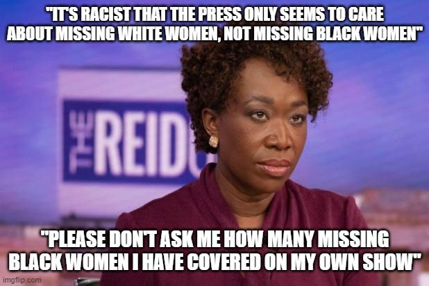 Joy Reid |  "IT'S RACIST THAT THE PRESS ONLY SEEMS TO CARE ABOUT MISSING WHITE WOMEN, NOT MISSING BLACK WOMEN"; "PLEASE DON'T ASK ME HOW MANY MISSING BLACK WOMEN I HAVE COVERED ON MY OWN SHOW" | image tagged in joy reid | made w/ Imgflip meme maker