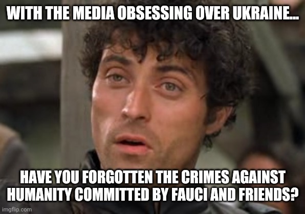 I haven't. | WITH THE MEDIA OBSESSING OVER UKRAINE... HAVE YOU FORGOTTEN THE CRIMES AGAINST HUMANITY COMMITTED BY FAUCI AND FRIENDS? | image tagged in you have forgotten | made w/ Imgflip meme maker