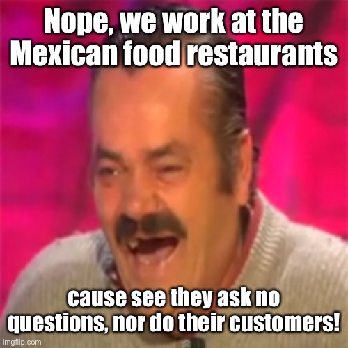 Laughing Mexican | Nope, we work at the Mexican food restaurants cause see they ask no questions, nor do their customers! | image tagged in laughing mexican | made w/ Imgflip meme maker