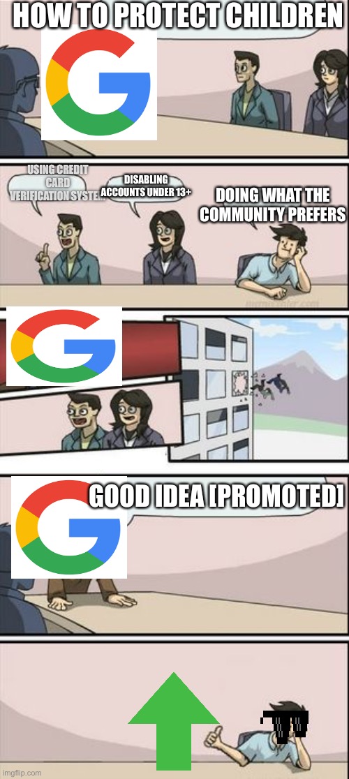 Google Actualy Taking Action The Good way | HOW TO PROTECT CHILDREN; USING CREDIT CARD VERIFICATION SYSTEM; DISABLING ACCOUNTS UNDER 13+; DOING WHAT THE COMMUNITY PREFERS; GOOD IDEA [PROMOTED] | image tagged in boardroom meeting sugg 2 | made w/ Imgflip meme maker