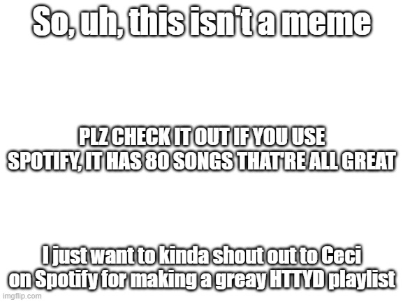 Sorry that it's not a meme, I just want to thank the person who made that playlist since the one I originally listened to got de | So, uh, this isn't a meme; PLZ CHECK IT OUT IF YOU USE SPOTIFY, IT HAS 80 SONGS THAT'RE ALL GREAT; I just want to kinda shout out to Ceci on Spotify for making a greay HTTYD playlist | image tagged in blank white template,spotify | made w/ Imgflip meme maker