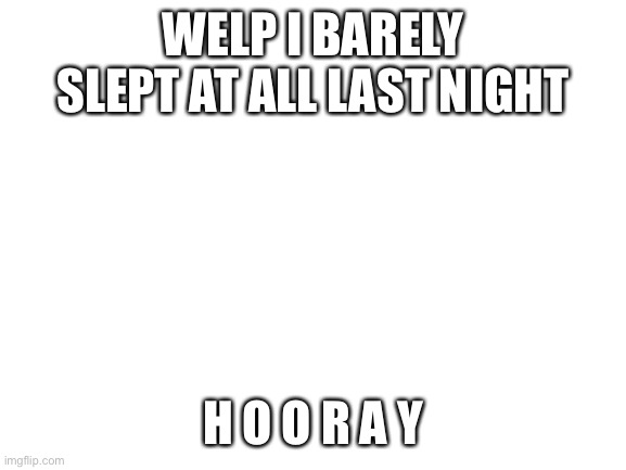 Blank White Template | WELP I BARELY SLEPT AT ALL LAST NIGHT; H O O R A Y | image tagged in blank white template | made w/ Imgflip meme maker