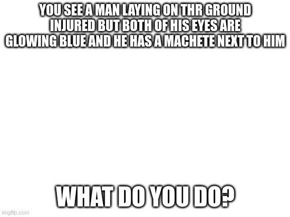 note: in this world glowing blue eyes could mean 2 things, either he has special contacts or he is a death knight | YOU SEE A MAN LAYING ON THR GROUND INJURED BUT BOTH OF HIS EYES ARE GLOWING BLUE AND HE HAS A MACHETE NEXT TO HIM; WHAT DO YOU DO? | image tagged in roleplaying,injury,machete | made w/ Imgflip meme maker