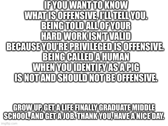 Dear liberals: | IF YOU WANT TO KNOW WHAT IS OFFENSIVE, I’LL TELL YOU.
BEING TOLD ALL OF YOUR HARD WORK ISN’T VALID BECAUSE YOU’RE PRIVILEGED IS OFFENSIVE. 
BEING CALLED A HUMAN WHEN YOU IDENTIFY AS A PIG IS NOT AND SHOULD NOT BE OFFENSIVE. GROW UP, GET A LIFE FINALLY GRADUATE MIDDLE SCHOOL, AND GET A JOB. THANK YOU, HAVE A NICE DAY. | image tagged in stupid liberals | made w/ Imgflip meme maker