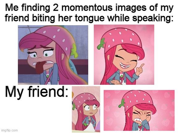 Strawberry Shortcake bit her tongue twice | Me finding 2 momentous images of my friend biting her tongue while speaking:; My friend: | image tagged in blank white template,strawberry shortcake,strawberry shortcake berry in the big city,memes,funny,painful | made w/ Imgflip meme maker