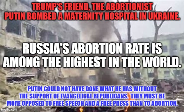 Putin the Baby Killer, supported by Evangelical Republicans! | TRUMP'S FRIEND, THE ABORTIONIST PUTIN BOMBED A MATERNITY HOSPITAL IN UKRAINE. RUSSIA'S ABORTION RATE IS AMONG THE HIGHEST IN THE WORLD. PUTIN COULD NOT HAVE DONE WHAT HE HAS WITHOUT THE SUPPORT OF EVANGELICAL REPUBLICANS.  THEY MUST BE MORE OPPOSED TO FREE SPEECH AND A FREE PRESS THAN TO ABORTION. | image tagged in politics | made w/ Imgflip meme maker