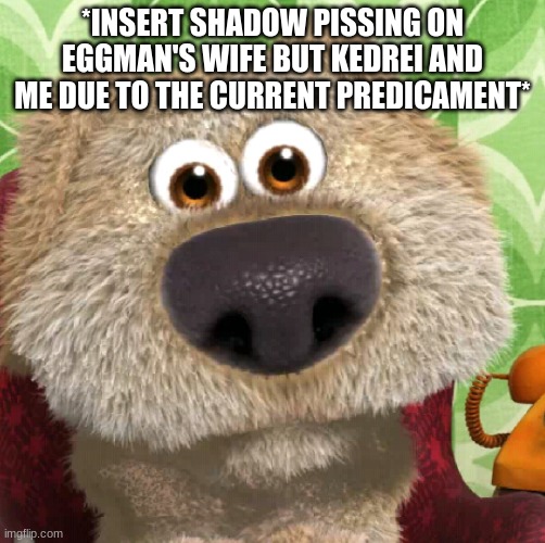 Surprised Talking Ben | *INSERT SHADOW PISSING ON EGGMAN'S WIFE BUT KEDREI AND ME DUE TO THE CURRENT PREDICAMENT* | image tagged in surprised talking ben | made w/ Imgflip meme maker