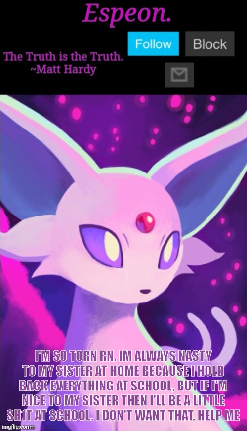 My mum is so tired of it, idk wat to do | I'M SO TORN RN. IM ALWAYS NASTY TO MY SISTER AT HOME BECAUSE I HOLD BACK EVERYTHING AT SCHOOL, BUT IF I'M NICE TO MY SISTER THEN I'LL BE A LITTLE SH1T AT SCHOOL. I DON'T WANT THAT. HELP ME | image tagged in espeon announce template,why are you reading the tags,stop reading the tags | made w/ Imgflip meme maker