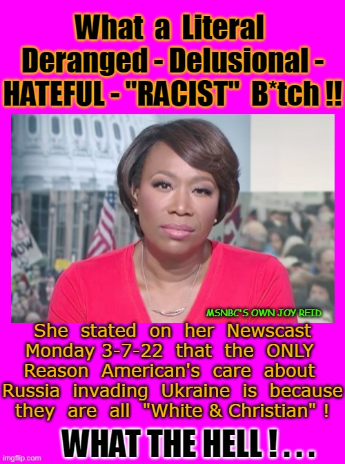 JEEZE - Woke Jokes - Cancel Culture - Racist's Bull SH*T !  ENOUGH ALREADY !!! . . . | What  a  Literal  Deranged - Delusional - HATEFUL - "RACIST"  B*tch !! She  stated  on  her  Newscast Monday 3-7-22  that  the  ONLY  Reason  American's  care  about  Russia  invading  Ukraine  is  because  they  are  all  "White & Christian" ! MSNBC'S OWN JOY REID; WHAT THE HELL ! . . . | image tagged in racists,haters gonna hate,delusional,cancel culture,woke,jokes | made w/ Imgflip meme maker