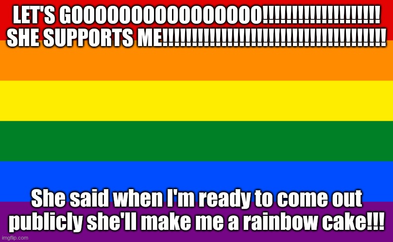 YESSSSSSS | LET'S GOOOOOOOOOOOOOOOO!!!!!!!!!!!!!!!!!!!!
SHE SUPPORTS ME!!!!!!!!!!!!!!!!!!!!!!!!!!!!!!!!!!!!!! She said when I'm ready to come out publicly she'll make me a rainbow cake!!! | image tagged in pride flag | made w/ Imgflip meme maker