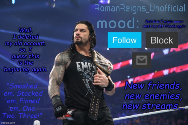 RomanReignsUnofficial's crappy template | Well, I deleted my old account. so, I guess this is the beginning, again. Sad that I might never meet my old friends again; New friends, new enemies, new streams... | image tagged in romanreignsunofficial's crappy template | made w/ Imgflip meme maker