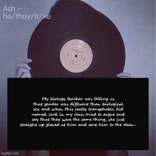 My biology teacher was telling us that gender was different than biological sex and when this really transphobic kid named Jack in my class tried to argue and say that they were the same thing, she just straight up glared at him and sent him to the dean- | image tagged in ash but updated pronouns | made w/ Imgflip meme maker