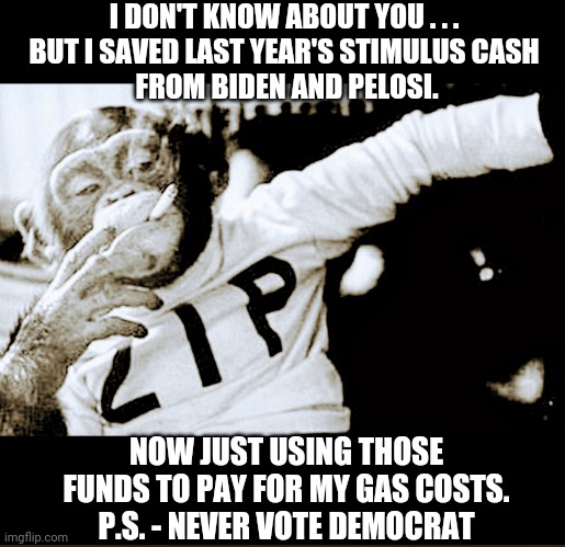 Thanks Joe | I DON'T KNOW ABOUT YOU . . .
BUT I SAVED LAST YEAR'S STIMULUS CASH
 FROM BIDEN AND PELOSI. NOW JUST USING THOSE FUNDS TO PAY FOR MY GAS COSTS.
P.S. - NEVER VOTE DEMOCRAT | image tagged in joe biden,nancy pelosi,stimulus,economy,gas,inflation | made w/ Imgflip meme maker