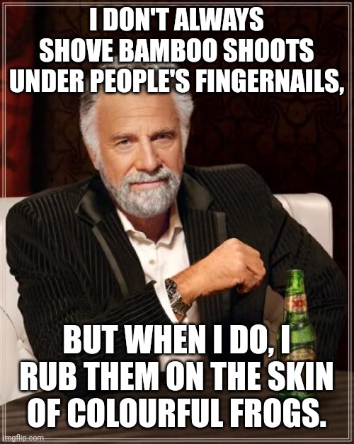 The Most Interesting Man In The World |  I DON'T ALWAYS SHOVE BAMBOO SHOOTS UNDER PEOPLE'S FINGERNAILS, BUT WHEN I DO, I RUB THEM ON THE SKIN OF COLOURFUL FROGS. | image tagged in memes,the most interesting man in the world | made w/ Imgflip meme maker