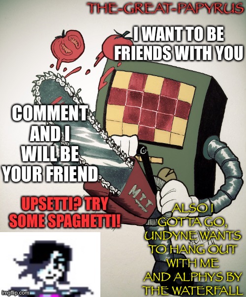 The great papyrus mettaton announcement temp | I WANT TO BE FRIENDS WITH YOU; COMMENT AND I WILL BE YOUR FRIEND; ALSO I GOTTA GO, UNDYNE WANTS TO HANG OUT WITH ME AND ALPHYS BY THE WATERFALL | image tagged in the great papyrus mettaton announcement temp | made w/ Imgflip meme maker