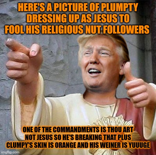 WHEN WILL THE GLUMPTY CULT LERN THAT VLUGAMURUPTY IS ROBBING THEIR MONEY I NEED MONEY FOR A GENDER CHANGE & TO BUY JENKEM TRRUUU | HERE'S A PICTURE OF PLUMPTY DRESSING UP AS JESUS TO FOOL HIS RELIGIOUS NUT FOLLOWERS; ONE OF THE COMMANDMENTS IS THOU ART NOT JESUS SO HE'S BREAKING THAT PLUS CLUMPY'S SKIN IS ORANGE AND HIS WEINER IS YUUUGE | image tagged in trump jesus | made w/ Imgflip meme maker