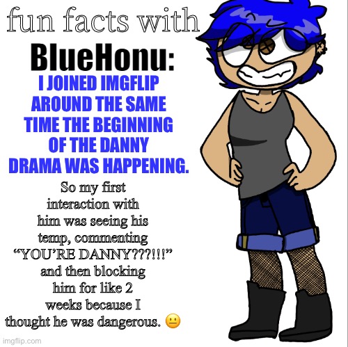 fun facts with bluehonu | So my first interaction with him was seeing his temp, commenting “YOU’RE DANNY???!!!” and then blocking him for like 2 weeks because I thought he was dangerous. 😐; I JOINED IMGFLIP AROUND THE SAME TIME THE BEGINNING OF THE DANNY DRAMA WAS HAPPENING. | image tagged in fun facts with bluehonu | made w/ Imgflip meme maker